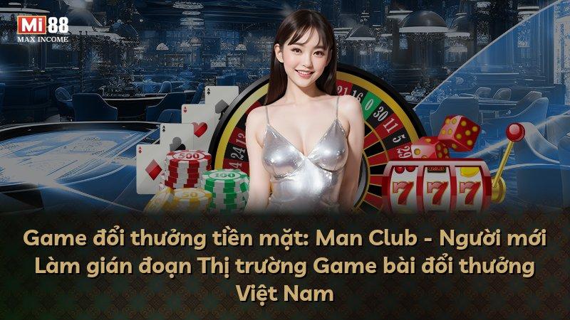 Game đổi thưởng tiền mặt: Man Club - Người mới Làm gián đoạn Thị trường Game bài đổi thưởng Việt Nam